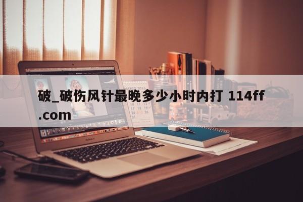 破_破伤风针最晚多少小时内打 114ff.com 