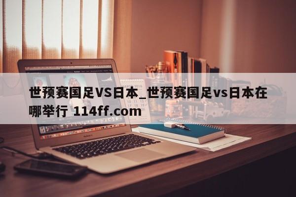 世预赛国足VS日本_世预赛国足vs日本在哪举行 114ff.com 