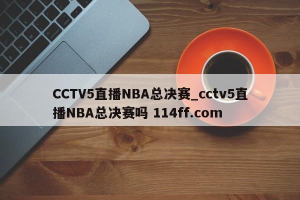 CCTV5直播NBA总决赛_cctv5直播NBA总决赛吗 114ff.com 