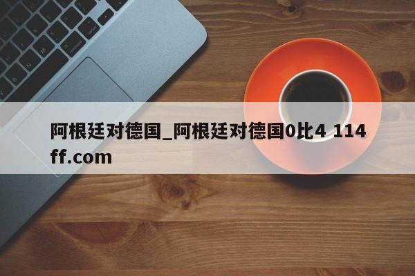 阿根廷对德国_阿根廷对德国0比4 114ff.com 