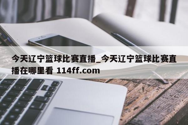 今天辽宁篮球比赛直播_今天辽宁篮球比赛直播在哪里看 114ff.com 
