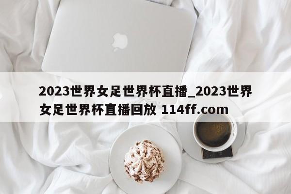 2023世界女足世界杯直播_2023世界女足世界杯直播回放 114ff.com 