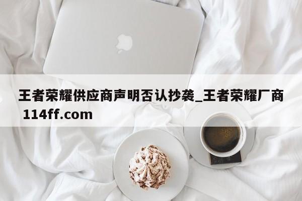 王者荣耀供应商声明否认抄袭_王者荣耀厂商 114ff.com 