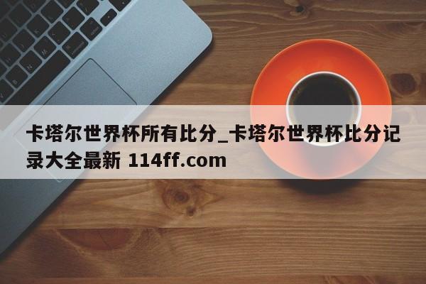 卡塔尔世界杯所有比分_卡塔尔世界杯比分记录大全最新 114ff.com 