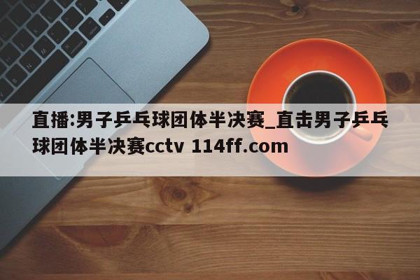 直播:男子乒乓球团体半决赛_直击男子乒乓球团体半决赛cctv 114ff.com 