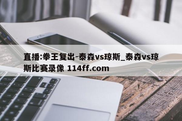 直播:拳王复出-泰森vs琼斯_泰森vs琼斯比赛录像 114ff.com 