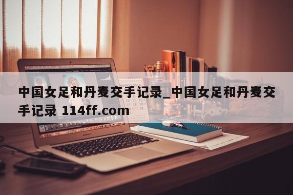 中国女足和丹麦交手记录_中国女足和丹麦交手记录 114ff.com 