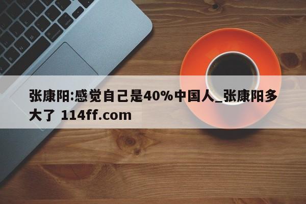 张康阳:感觉自己是40%中国人_张康阳多大了 114ff.com 