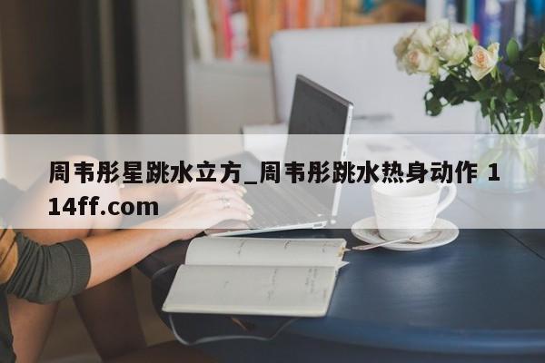周韦彤星跳水立方_周韦彤跳水热身动作 114ff.com 