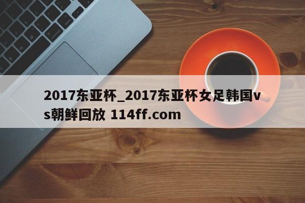 2017东亚杯_2017东亚杯女足韩国vs朝鲜回放 114ff.com 
