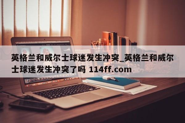 英格兰和威尔士球迷发生冲突_英格兰和威尔士球迷发生冲突了吗 114ff.com 