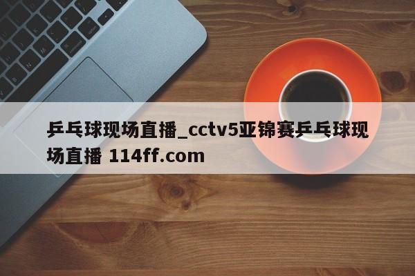 乒乓球现场直播_cctv5亚锦赛乒乓球现场直播 114ff.com 