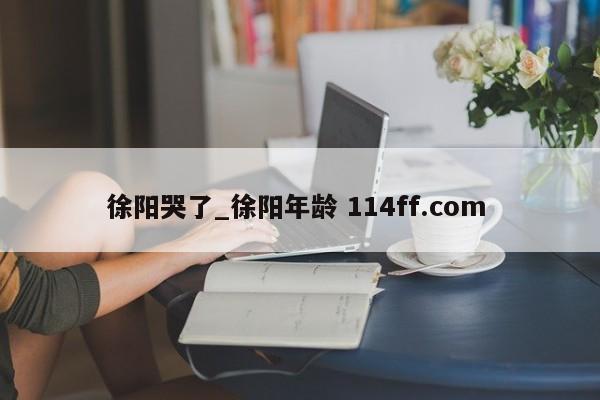 徐阳哭了_徐阳年龄 114ff.com 