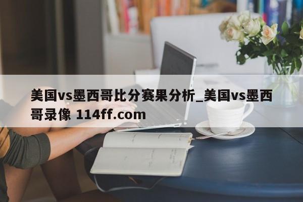 美国vs墨西哥比分赛果分析_美国vs墨西哥录像 114ff.com 