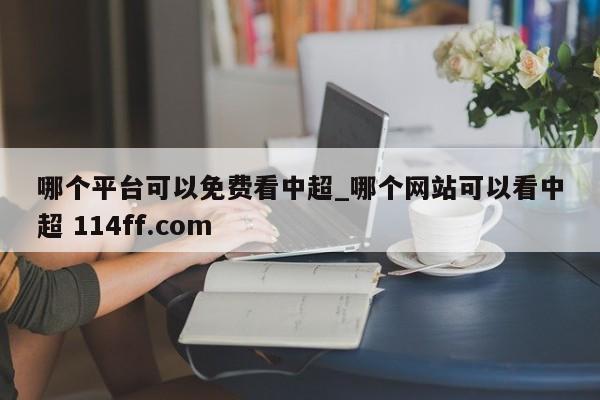 哪个平台可以免费看中超_哪个网站可以看中超 114ff.com 