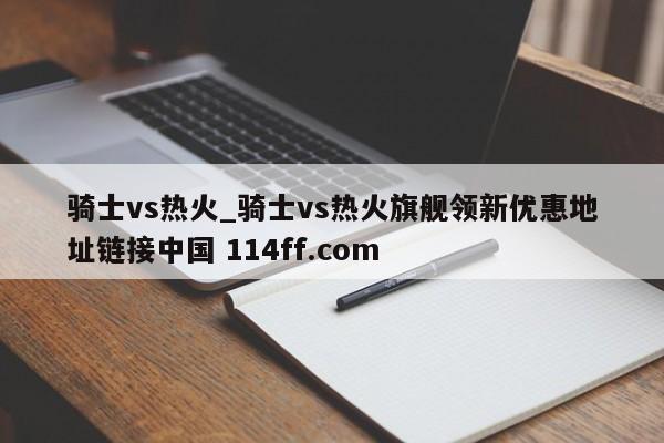 骑士vs热火_骑士vs热火旗舰领新优惠地址链接中国 114ff.com 