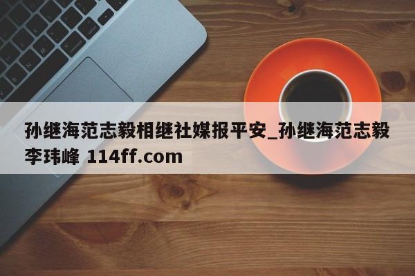 孙继海范志毅相继社媒报平安_孙继海范志毅李玮峰 114ff.com 