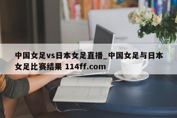 中国女足vs日本女足直播_中国女足与日本女足比赛结果 114ff.com 