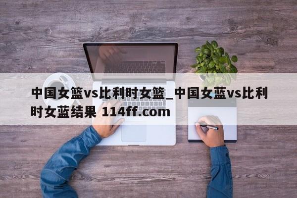 中国女篮vs比利时女篮_中国女蓝vs比利时女蓝结果 114ff.com 