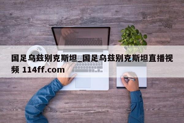 国足乌兹别克斯坦_国足乌兹别克斯坦直播视频 114ff.com 