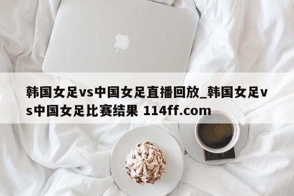 韩国女足vs中国女足直播回放_韩国女足vs中国女足比赛结果 114ff.com 