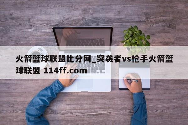 火箭篮球联盟比分网_突袭者vs枪手火箭篮球联盟 114ff.com 