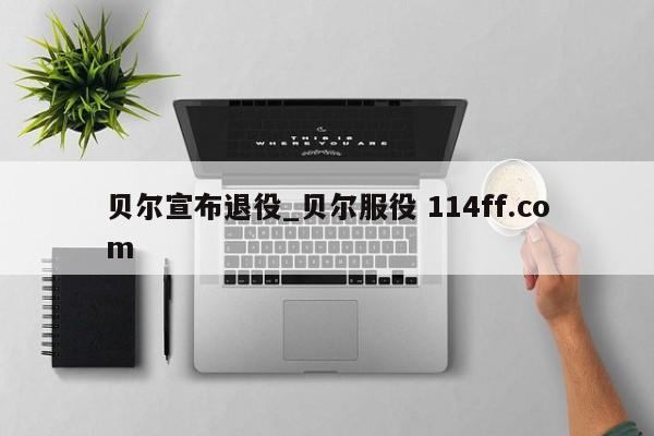 贝尔宣布退役_贝尔服役 114ff.com 