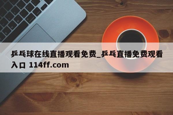 乒乓球在线直播观看免费_乒乓直播免费观看入口 114ff.com 