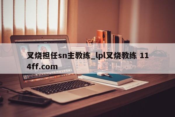 叉烧担任sn主教练_lpl叉烧教练 114ff.com 