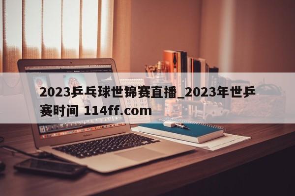 2023乒乓球世锦赛直播_2023年世乒赛时间 114ff.com 