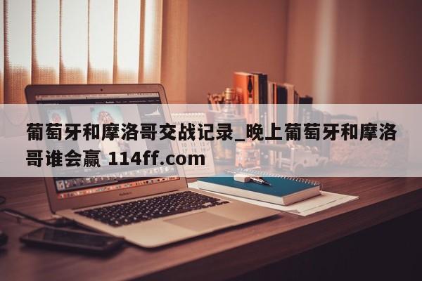 葡萄牙和摩洛哥交战记录_晚上葡萄牙和摩洛哥谁会赢 114ff.com 
