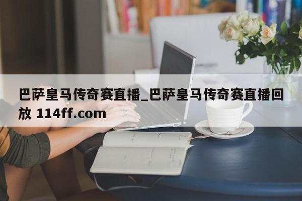 巴萨皇马传奇赛直播_巴萨皇马传奇赛直播回放 114ff.com 
