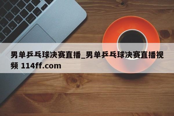 男单乒乓球决赛直播_男单乒乓球决赛直播视频 114ff.com 