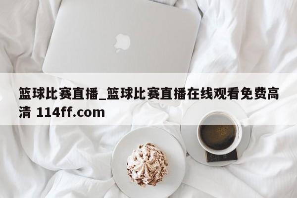 篮球比赛直播_篮球比赛直播在线观看免费高清 114ff.com 