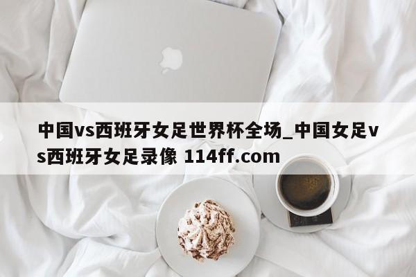 中国vs西班牙女足世界杯全场_中国女足vs西班牙女足录像 114ff.com 