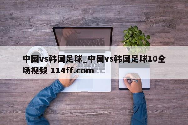 中国vs韩国足球_中国vs韩国足球10全场视频 114ff.com 