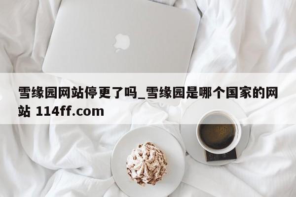 雪缘园网站停更了吗_雪缘园是哪个国家的网站 114ff.com 