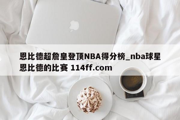 恩比德超詹皇登顶NBA得分榜_nba球星恩比德的比赛 114ff.com 
