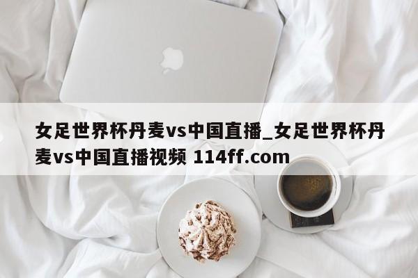 女足世界杯丹麦vs中国直播_女足世界杯丹麦vs中国直播视频 114ff.com 