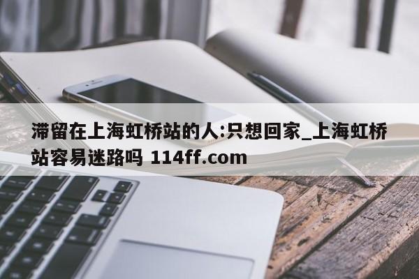滞留在上海虹桥站的人:只想回家_上海虹桥站容易迷路吗 114ff.com 