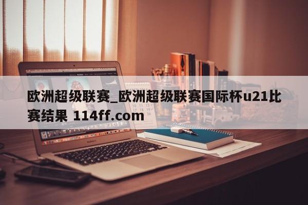 欧洲超级联赛_欧洲超级联赛国际杯u21比赛结果 114ff.com 