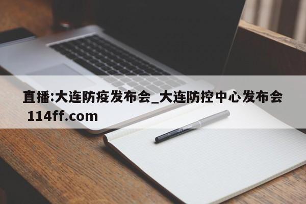 直播:大连防疫发布会_大连防控中心发布会 114ff.com 