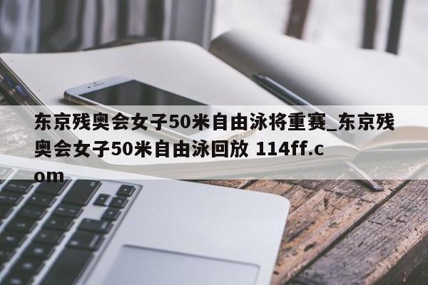 东京残奥会女子50米自由泳将重赛_东京残奥会女子50米自由泳回放 114ff.com 