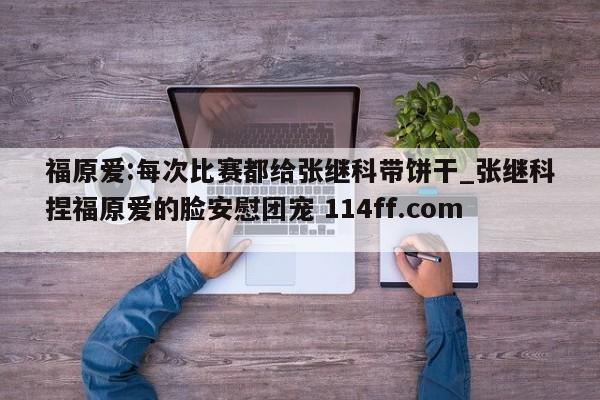 福原爱:每次比赛都给张继科带饼干_张继科捏福原爱的脸安慰团宠 114ff.com 