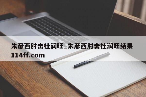 朱彦西肘击杜润旺_朱彦西肘击杜润旺结果 114ff.com 