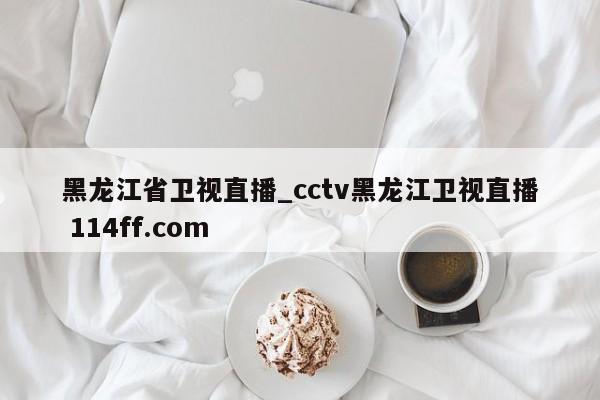 黑龙江省卫视直播_cctv黑龙江卫视直播 114ff.com 