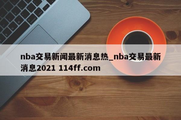 nba交易新闻最新消息热_nba交易最新消息2021 114ff.com 