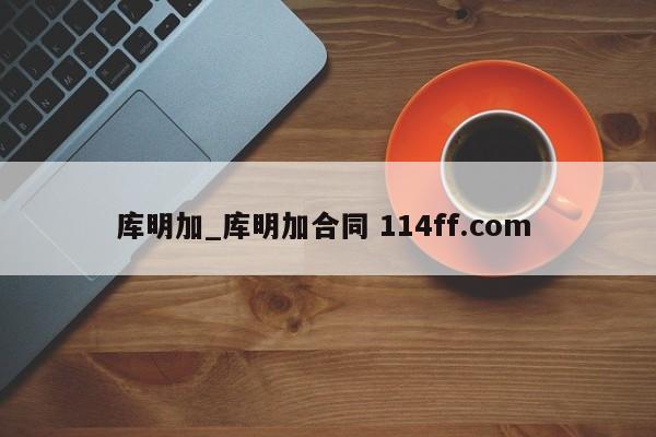 库明加_库明加合同 114ff.com 