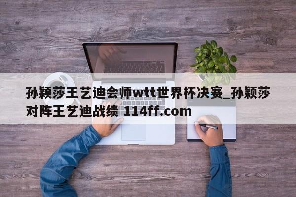 孙颖莎王艺迪会师wtt世界杯决赛_孙颖莎对阵王艺迪战绩 114ff.com 