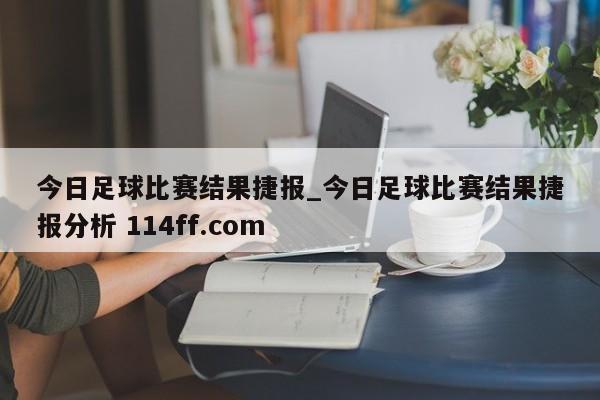 今日足球比赛结果捷报_今日足球比赛结果捷报分析 114ff.com 